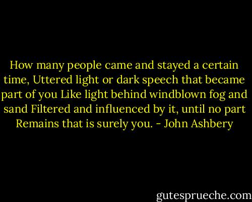 How many people came and stayed a certain time,<br />Uttered light or dark speech that became part of you<br />Like light behind windblown fog and sand<br />Filtered and influenced by it, until no part<br />Remains that is surely you. - John Ashbery