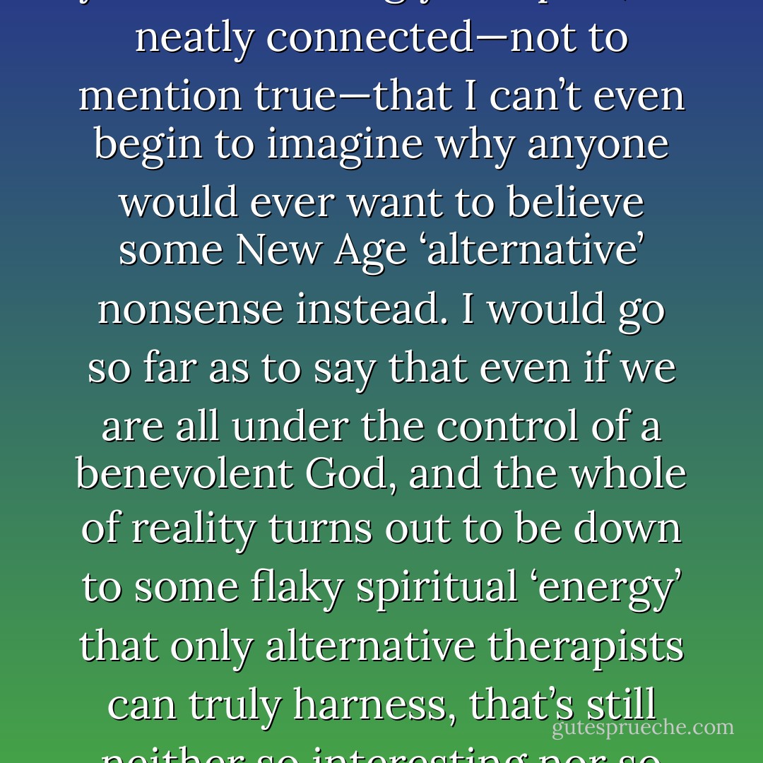 Like most things in the story the natural sciences can tell about the world, it’s all so beautiful, so gracefully simple, yet so rewardingly complex, so neatly connected—not to mention true—that I can’t even begin to imagine why anyone would ever want to believe some New Age ‘alternative’ nonsense instead. I would go so far as to say that even if we are all under the control of a benevolent God, and the whole of reality turns out to be down to some flaky spiritual ‘energy’ that only alternative therapists can truly harness, that’s still neither so interesting nor so graceful as the most basic stuff I was taught at school about how plants work. - Ben Goldacre