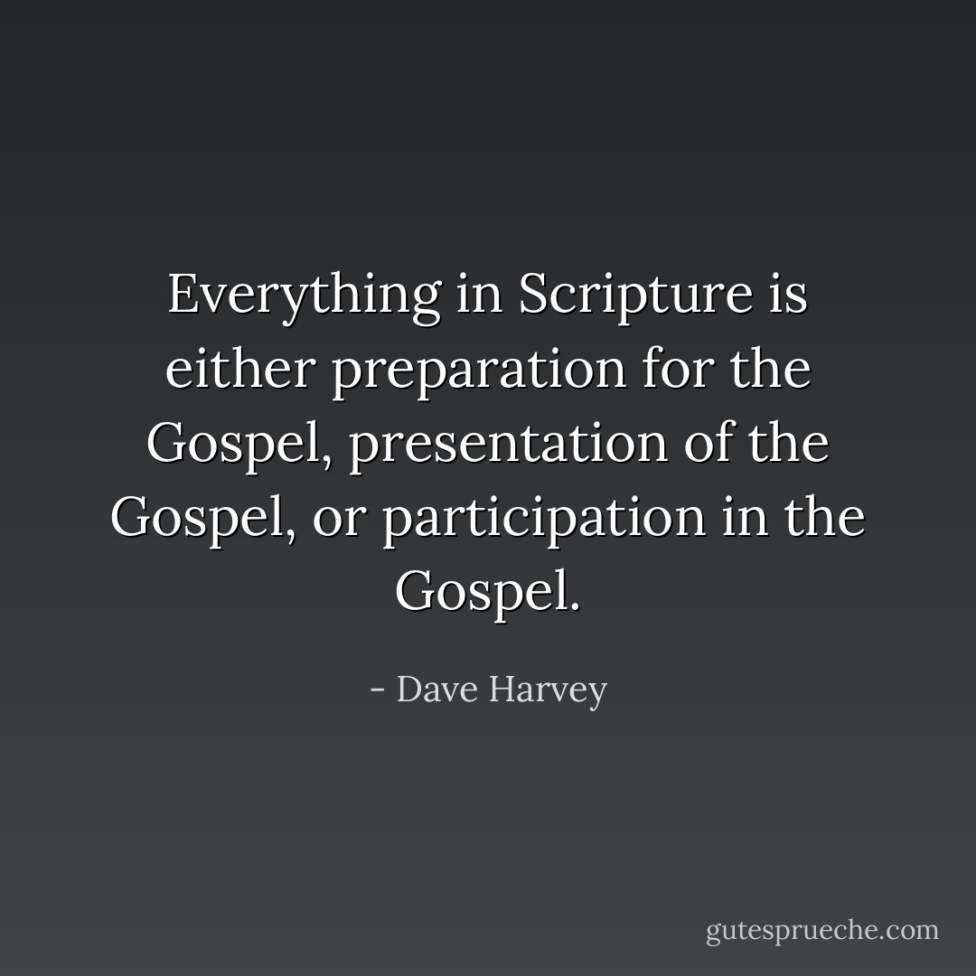 Everything in Scripture is either preparation for the Gospel, presentation of the Gospel, or participation in the Gospel. - Dave Harvey