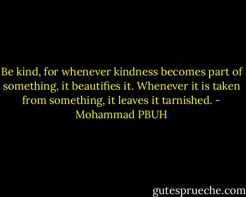 Be kind, for whenever kindness becomes part of something, it beautifies it. Whenever it is taken from something, it leaves it tarnished. - Mohammad PBUH