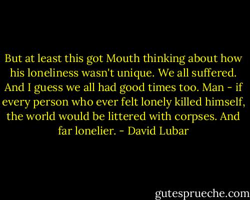 But at least this got Mouth thinking about how his loneliness wasn't unique. We all suffered. And I guess we all had good times too. Man - if every person who ever felt lonely killed himself, the world would be littered with corpses. And far lonelier. - David Lubar