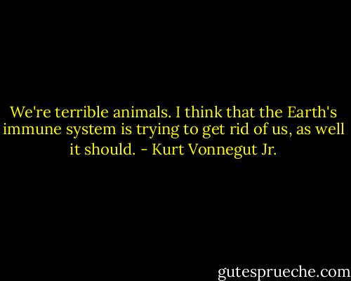 We're terrible animals. I think that the Earth's immune system is trying to get rid of us, as well it should. - Kurt Vonnegut Jr.