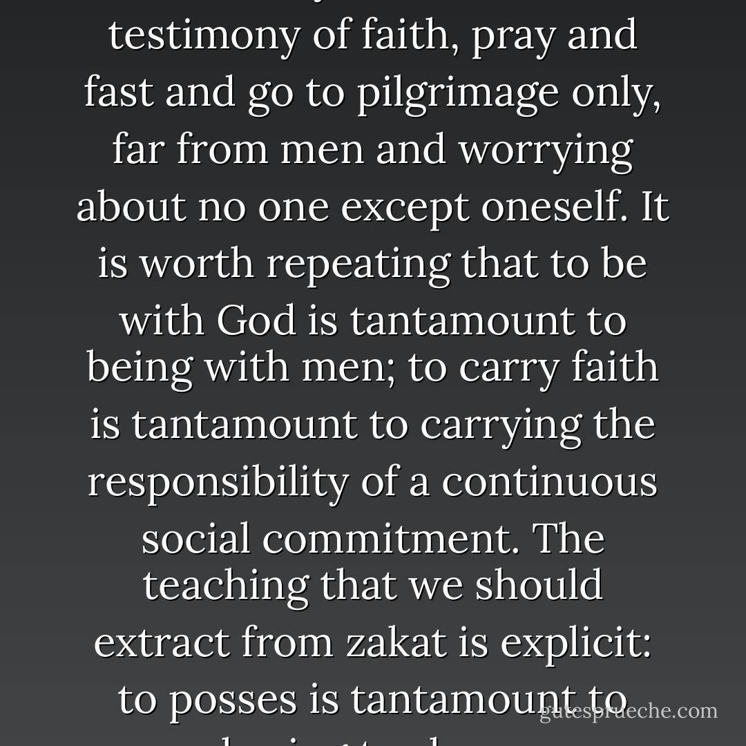 It is impossible to live in autarchy, to make the testimony of faith, pray and fast and go to pilgrimage only, far from men and worrying about no one except oneself. It is worth repeating that to be with God is tantamount to being with men; to carry faith is tantamount to carrying the responsibility of a continuous social commitment. The teaching that we should extract from zakat is explicit: to posses is tantamount to having to share. - Tariq Ramadan