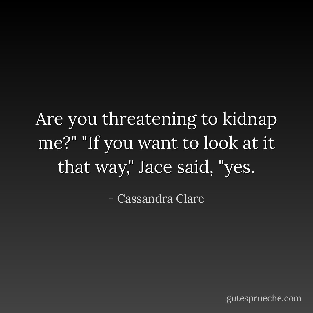 Are you threatening to kidnap me?"<br />"If you want to look at it that way," Jace said, "yes. - Cassandra Clare