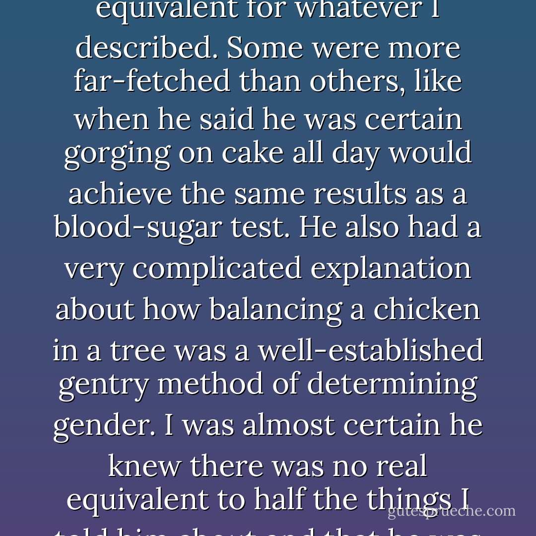 And so went the rest of our conversation, with me having to constantly stop and explain what I’d just said. Each time, Dorian had some gentry equivalent for whatever I described. Some were more far-fetched than others, like when he said he was certain gorging on cake all day would achieve the same results as a blood-sugar test. He also had a very complicated explanation about how balancing a chicken in a tree was a well-established gentry method of determining gender. I was almost certain he knew there was no real equivalent to half the things I told him about and that he was making most of this up on the spot. He was simply trying to entertain me with the outlandish. - Richelle Mead