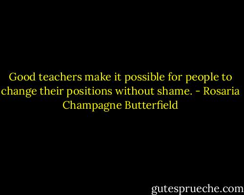 Good teachers make it possible for people to change their positions without shame. - Rosaria Champagne Butterfield