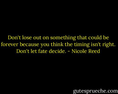Don't lose out on something that could be forever because you think the timing isn't right. Don't let fate decide. - Nicole Reed