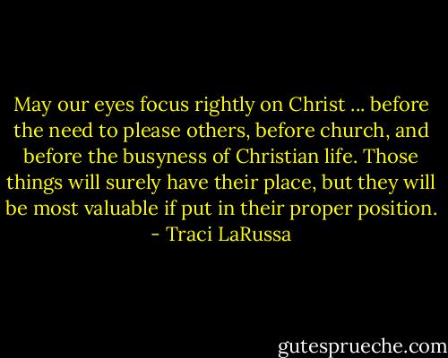 May our eyes focus rightly on Christ ... before the need to please others, before church, and before the busyness of Christian life. Those things will surely have their place, but they will be most valuable if put in their proper position. - Traci LaRussa