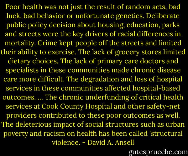 Poor health was not just the result of random acts, bad luck, bad behavior or unfortunate genetics. Deliberate public policy decision about housing, education, parks and streets were the key drivers of racial differences in mortality. Crime kept people off the streets and limited their ability to exercise. The lack of grocery stores limited dietary choices. The lack of primary care doctors and specialists in these communities made chronic disease care more difficult. The degradation and loss of hospital services in these communities affected hospital-based outcomes. … The chronic underfunding of critical health services at Cook County Hospital and other safety-net providers contributed to these poor outcomes as well. The deleterious impact of social structures such as urban poverty and racism on health has been called 'structural violence. - David A. Ansell