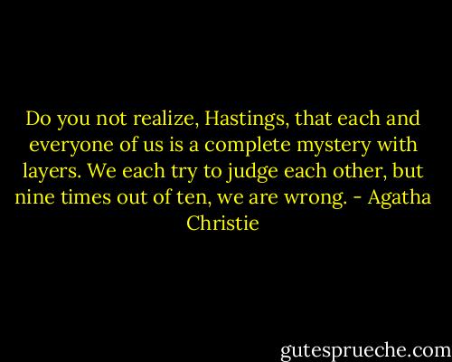 Do you not realize, Hastings, that each and everyone of us is a complete mystery with layers. We each try to judge each other, but nine times out of ten, we are wrong. - Agatha Christie