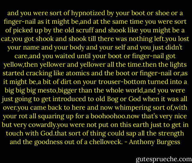 and you were sort of hypnotized by your boot or shoe or a finger-nail as it might be,and at the same time you were sort of picked up by the old scruff and shook like you might be a cat.you got shook and shook till there was nothing left.you lost your name and your body and your self and you just didn’t care,and you waited until your boot or finger-nail got yellow,then yellower and yellower all the time.then the lights started cracking like atomics and the boot or finger-nail or,as it might be,a bit of dirt on your trouser-bottom turned into a big big big mesto,bigger than the whole world,and you were just going to get introduced to old Bog or God when it was all over.you came back to here and now whimpering sort of,with your rot all squaring up for a boohoohoo.now that’s very nice but very cowardly.you were not put on this earth just to get in touch with God.that sort of thing could sap all the strength and the goodness out of a chelloveck. - Anthony Burgess