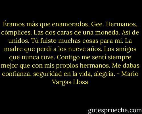 Éramos más que enamorados, Gee. Hermanos, cómplices. Las dos caras de una moneda. Así de unidos. Tú fuiste muchas cosas para mí. La madre que perdí a los nueve años. Los amigos que nunca tuve. Contigo me sentí siempre mejor que con mis propios hermanos. Me dabas confianza, seguridad en la vida, alegría. - Mario Vargas Llosa