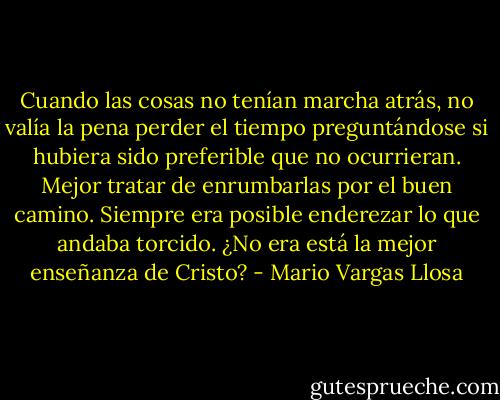 Cuando las cosas no tenían marcha atrás, no valía la pena perder el tiempo preguntándose si hubiera sido preferible que no ocurrieran. Mejor tratar de enrumbarlas por el buen camino. Siempre era posible enderezar lo que andaba torcido. ¿No era está la mejor enseñanza de Cristo? - Mario Vargas Llosa