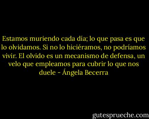 Estamos muriendo cada día; lo que pasa es que lo olvidamos. Si no lo hiciéramos, no podríamos vivir. El olvido es un mecanismo de defensa, un velo que empleamos para cubrir lo que nos duele - Ángela Becerra