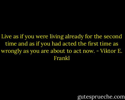 Live as if you were living already for the second time and as if you had acted the first time as wrongly as you are about to act now. - Viktor E. Frankl