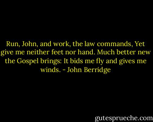 Run, John, and work, the law commands,<br />Yet give me neither feet nor hand.<br />Much better new the Gospel brings:<br />It bids me fly and gives me winds. - John Berridge