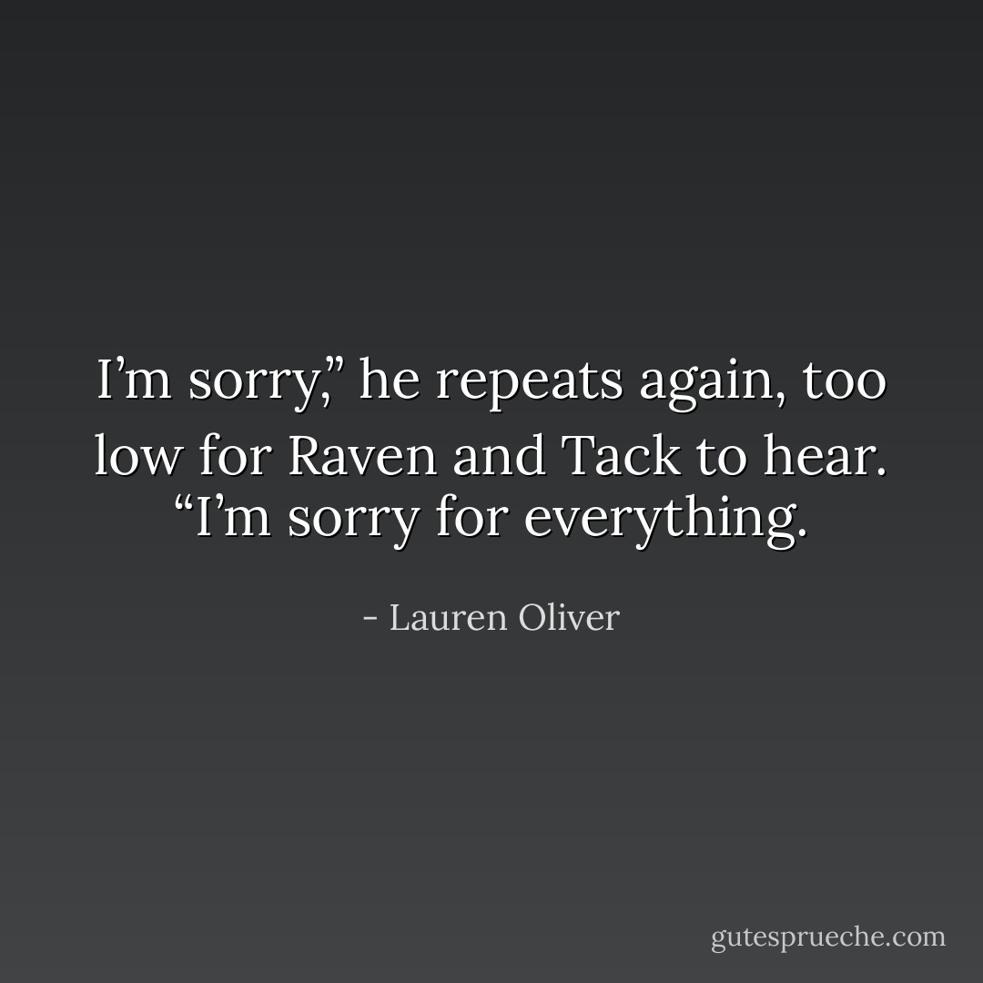 I’m sorry,” he repeats again, too low for Raven and Tack to hear. “I’m sorry for everything. - Lauren Oliver