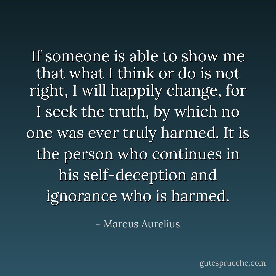 If someone is able to show me that what I think or do is not right, I will happily change, for I seek the truth, by which no one was ever truly harmed. It is the person who continues in his self-deception and ignorance who is harmed. - Marcus Aurelius