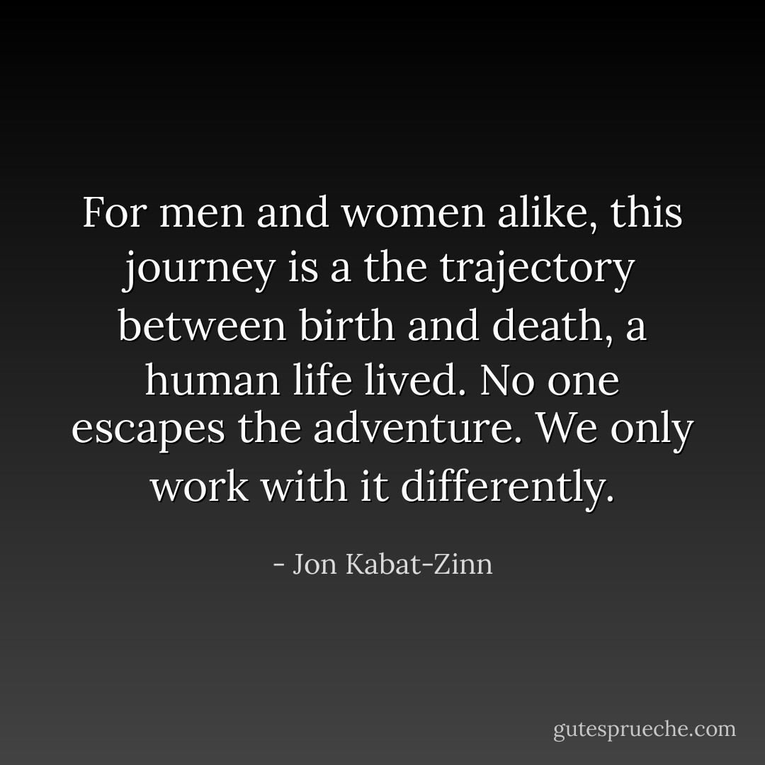 For men and women alike, this journey is a the trajectory between birth and death, a human life lived. No one escapes the adventure. We only work with it differently. - Jon Kabat-Zinn