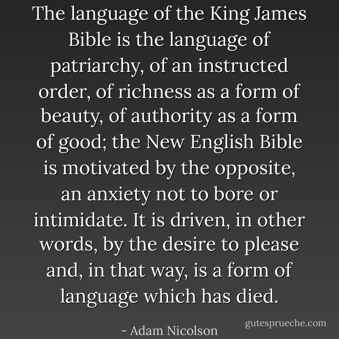 The language of the King James Bible is the language of patriarchy, of an instructed order, of richness as a form of beauty, of authority as a form of good; the New English Bible is motivated by the opposite, an anxiety not to bore or intimidate. It is driven, in other words, by the desire to please and, in that way, is a form of language which has died. - Adam Nicolson