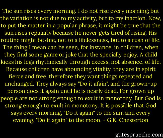 The sun rises every morning. I do not rise every morning; but the variation is not due to my activity, but to my inaction. Now, to put the matter in a popular phrase, it might be true that the sun rises regularly because he never gets tired of rising. His routine might be due, not to a lifelessness, but to a rush of life. The thing I mean can be seen, for instance, in children, when they find some game or joke that the specially enjoy. A child kicks his legs rhythmically through excess, not absence, of life. Because children have abounding vitality, they are in spirit fierce and free, therefore they want things repeated and unchanged. They always say "Do it afain", and the grown-up person does it again until he is nearly dead. For grown up people are not strong enough to exult in monotony. But God is strong enough to exult in monotony. It is possible that God says every morning, "Do it again" to the sun; and every evening, "Do it again" to the moon. - G.K. Chesterton