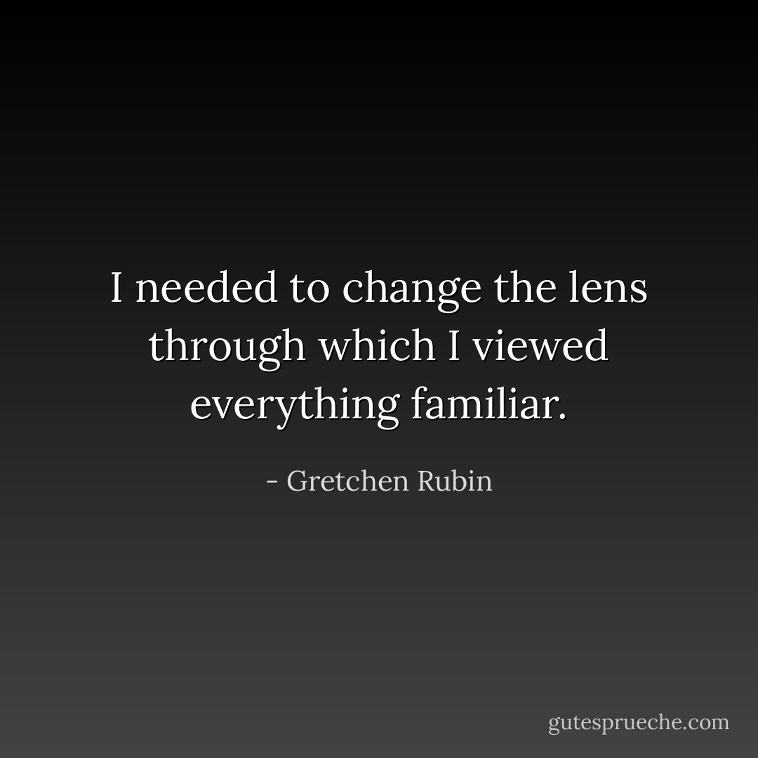 I needed to change the lens through which I viewed everything familiar. - Gretchen Rubin