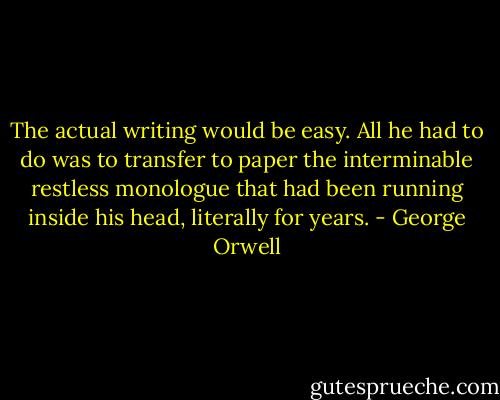 The actual writing would be easy. All he had to do was to transfer to paper the interminable restless monologue that had been running inside his head, literally for years. - George Orwell