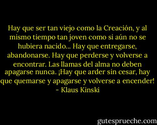 Hay que ser tan viejo como la Creación, y al mismo tiempo tan joven como si aún no se hubiera nacido... Hay que entregarse, abandonarse. Hay que perderse y volverse a encontrar. Las llamas del alma no deben apagarse nunca. ¡Hay que arder sin cesar, hay que quemarse y apagarse y volverse a encender! - Klaus Kinski