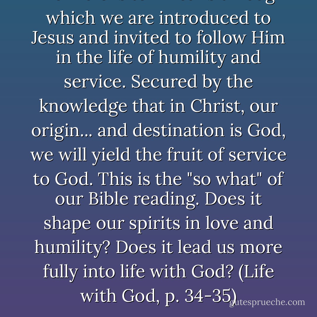 The Bible is teh means through which we are introduced to Jesus and invited to follow Him in the life of humility and service. Secured by the knowledge that in Christ, our origin... and destination is God, we will yield the fruit of service to God. This is the "so what" of our Bible reading. Does it shape our spirits in love and humility? Does it lead us more fully into life with God? (Life with God, p. 34-35) - Richard W. Foster