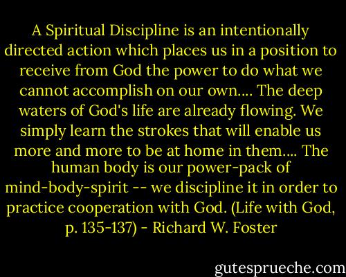 A Spiritual Discipline is an intentionally directed action which places us in a position to receive from God the power to do what we cannot accomplish on our own....<br />The deep waters of God's life are already flowing. We simply learn the strokes that will enable us more and more to be at home in them....<br />The human body is our power-pack of mind-body-spirit -- we discipline it in order to practice cooperation with God. (Life with God, p. 135-137) - Richard W. Foster