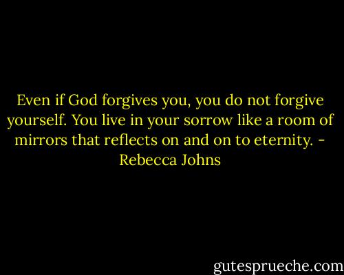 Even if God forgives you, you do not forgive yourself. You live in your sorrow like a room of mirrors that reflects on and on to eternity. - Rebecca Johns