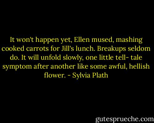 It won't happen yet, Ellen mused, mashing cooked carrots for Jill's lunch. Breakups seldom do. It will unfold slowly, one little tell- tale symptom after another like some awful, hellish flower. - Sylvia Plath