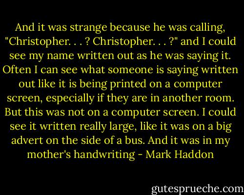 And it was strange because he was calling, "Christopher. . . ? Christopher. . . ?" and I could see my name written out as he was saying it. Often I can see what someone is saying written out like it is being printed on a computer screen, especially if they are in another room. But this was not on a computer screen. I could see it written really large, like it was on a big advert on the side of a bus. And it was in my mother's handwriting - Mark Haddon