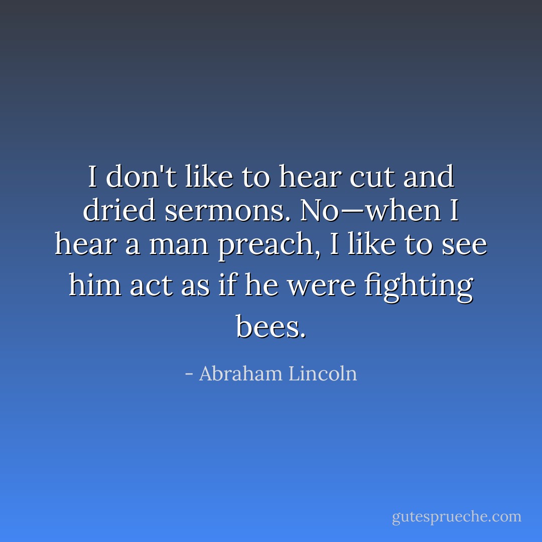 I don't like to hear cut and dried sermons. No—when I hear a man preach, I like to see him act as if he were fighting bees. - Abraham Lincoln