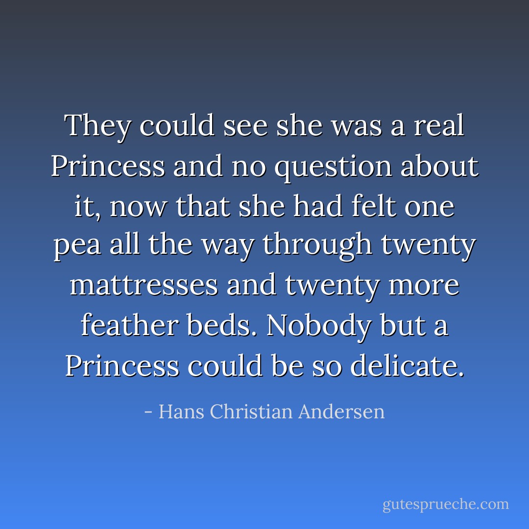 They could see she was a real Princess and no question about it, now that she had felt one pea all the way through twenty mattresses and twenty more feather beds. Nobody but a Princess could be so delicate. - Hans Christian Andersen