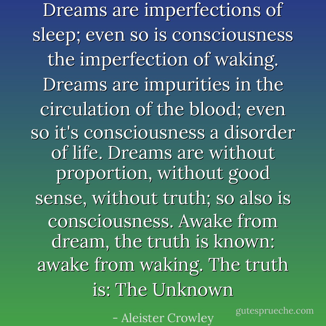 Dreams are imperfections of sleep; even so is consciousness the imperfection of waking.<br />Dreams are impurities in the circulation of the blood; even so it's consciousness a disorder of life.<br />Dreams are without proportion, without good sense, without truth; so also is consciousness.<br />Awake from dream, the truth is known: awake from waking. The truth is: The Unknown - Aleister Crowley
