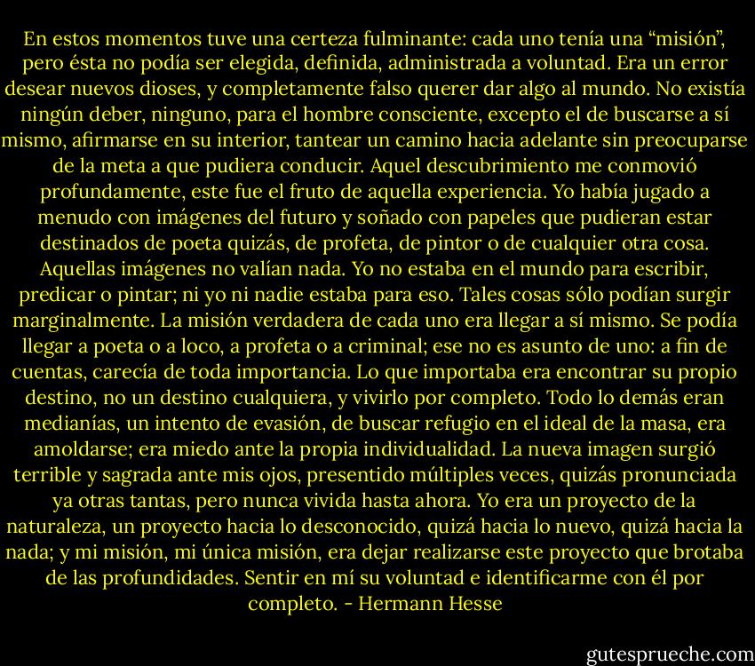 En estos momentos tuve una certeza fulminante: cada uno tenía una “misión”, pero ésta no podía ser elegida, definida, administrada a voluntad. Era un error desear nuevos dioses, y completamente falso querer dar algo al mundo. No existía ningún deber, ninguno, para el hombre consciente, excepto el de buscarse a sí mismo, afirmarse en su interior, tantear un camino hacia adelante sin preocuparse de la meta a que pudiera conducir. Aquel descubrimiento me conmovió profundamente, este fue el fruto de aquella experiencia. Yo había jugado a menudo con imágenes del futuro y soñado con papeles que pudieran estar destinados de poeta quizás, de profeta, de pintor o de cualquier otra cosa. Aquellas imágenes no valían nada. Yo no estaba en el mundo para escribir, predicar o pintar; ni yo ni nadie estaba para eso. Tales cosas sólo podían surgir marginalmente. La misión verdadera de cada uno era llegar a sí mismo. Se podía llegar a poeta o a loco, a profeta o a criminal; ese no es asunto de uno: a fin de cuentas, carecía de toda importancia. Lo que importaba era encontrar su propio destino, no un destino cualquiera, y vivirlo por completo. Todo lo demás eran medianías, un intento de evasión, de buscar refugio en el ideal de la masa, era amoldarse; era miedo ante la propia individualidad. La nueva imagen surgió terrible y sagrada ante mis ojos, presentido múltiples veces, quizás pronunciada ya otras tantas, pero nunca vivida hasta ahora. Yo era un proyecto de la naturaleza, un proyecto hacia lo desconocido, quizá hacia lo nuevo, quizá hacia la nada; y mi misión, mi única misión, era dejar realizarse este proyecto que brotaba de las profundidades. Sentir en mí su voluntad e identificarme con él por completo. - Hermann Hesse