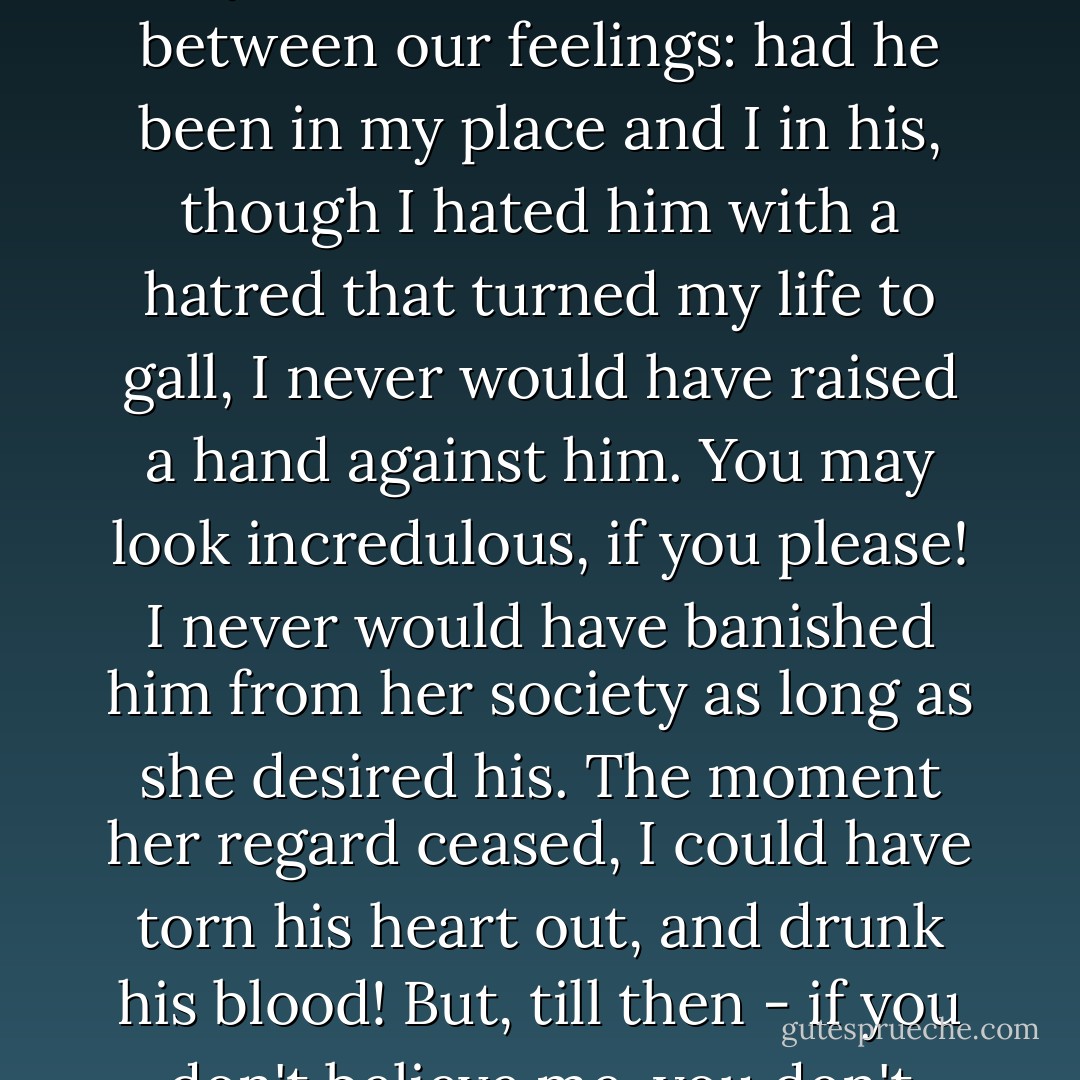 I wish you had sincerity enough to tell me whether Catherine would suffer greatly from his loss: the fear that she would restrains me. And there you see the distinction between our feelings: had he been in my place and I in his, though I hated him with a hatred that turned my life to gall, I never would have raised a hand against him. You may look incredulous, if you please! I never would have banished him from her society as long as she desired his. The moment her regard ceased, I could have torn his heart out, and drunk his blood! But, till then - if you don't believe me, you don't know me - till then, I would have died by inches before I touched a single hair of his head! - Emily Brontë