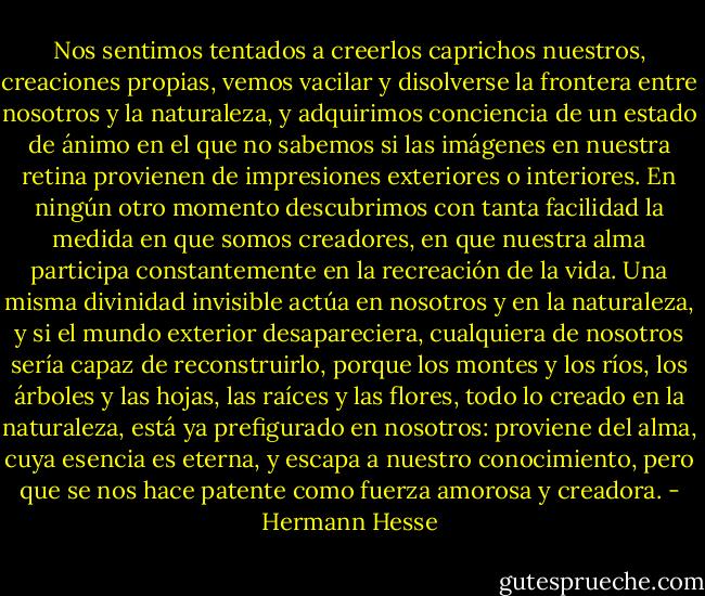 Nos sentimos tentados a creerlos caprichos nuestros, creaciones propias, vemos vacilar y disolverse la frontera entre nosotros y la naturaleza, y adquirimos conciencia de un estado de ánimo en el que no sabemos si las imágenes en nuestra retina provienen de impresiones exteriores o interiores. En ningún otro momento descubrimos con tanta facilidad la medida en que somos creadores, en que nuestra alma participa constantemente en la recreación de la vida. Una misma divinidad invisible actúa en nosotros y en la naturaleza, y si el mundo exterior desapareciera, cualquiera de nosotros sería capaz de reconstruirlo, porque los montes y los ríos, los árboles y las hojas, las raíces y las flores, todo lo creado en la naturaleza, está ya prefigurado en nosotros: proviene del alma, cuya esencia es eterna, y escapa a nuestro conocimiento, pero que se nos hace patente como fuerza amorosa y creadora. - Hermann Hesse