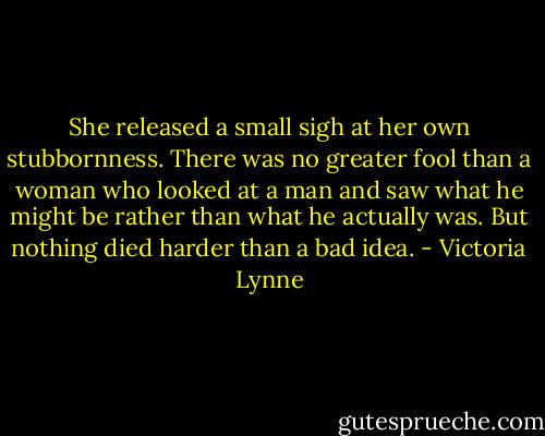 She released a small sigh at her own stubbornness. There was no greater fool than a woman who looked at a man and saw what he might be rather than what he actually was. But nothing died harder than a bad idea. - Victoria Lynne