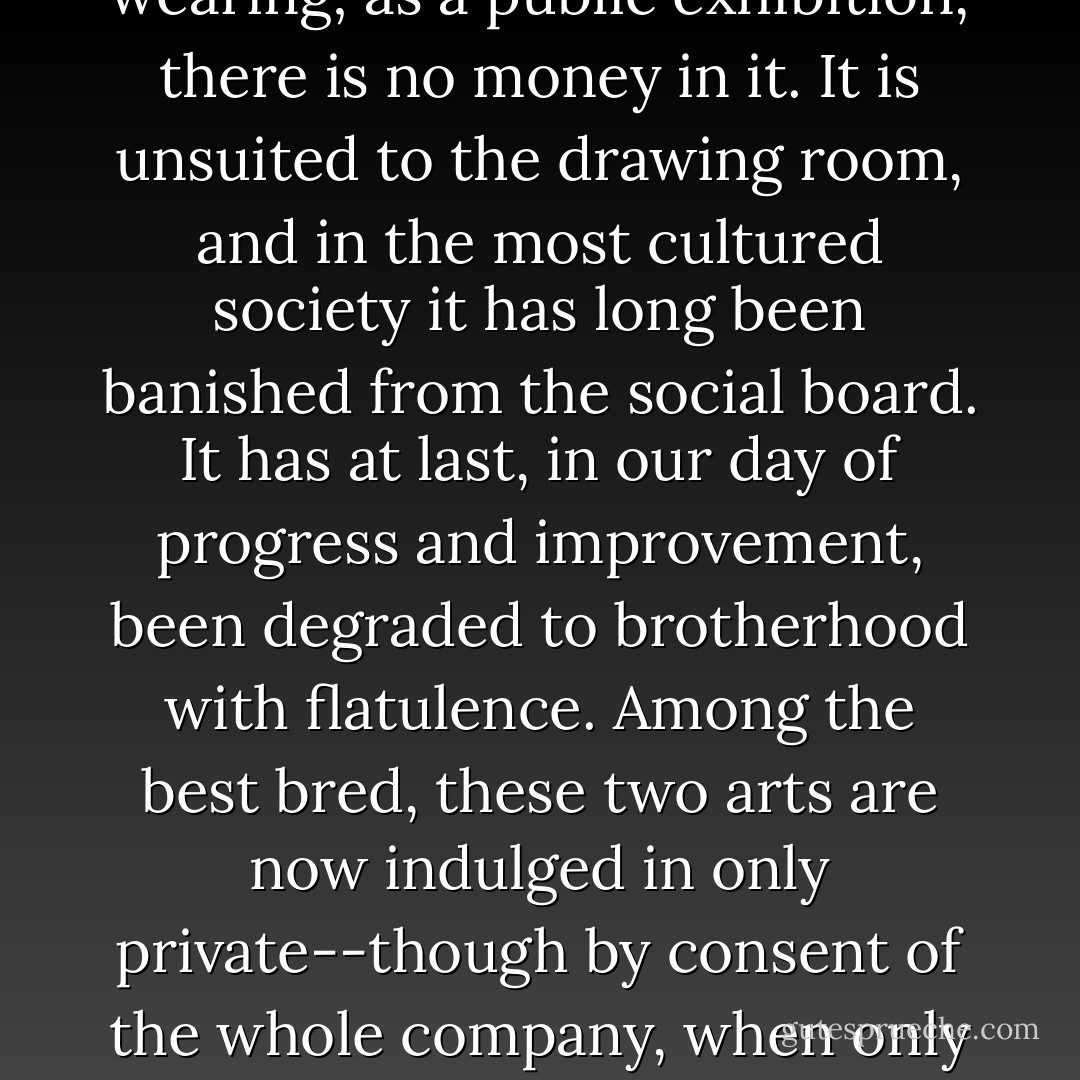 Of all the various kinds of sexual intercourse, this has the least to recommend it. As an amusement, it is too fleeting; as an occupation, it is too wearing; as a public exhibition, there is no money in it. It is unsuited to the drawing room, and in the most cultured society it has long been banished from the social board. It has at last, in our day of progress and improvement, been degraded to brotherhood with flatulence. Among the best bred, these two arts are now indulged in only private--though by consent of the whole company, when only males are present, it is still permissible, in good society, to remove the embargo on the fundamental sigh. - Mark Twain