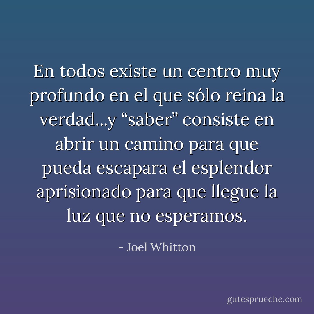En todos existe un centro muy profundo en el que sólo reina la verdad...y “saber” consiste en abrir un camino para que pueda escapara el esplendor aprisionado para que llegue la luz que no esperamos. - Joel Whitton