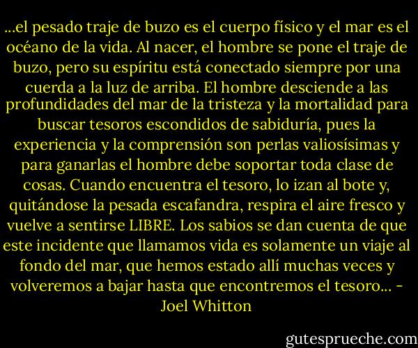 ...el pesado traje de buzo es el cuerpo físico y el mar es el océano de la vida. Al nacer, el hombre se pone el traje de buzo, pero su espíritu está conectado siempre por una cuerda a la luz de arriba. El hombre desciende a las profundidades del mar de la tristeza y la mortalidad para buscar tesoros escondidos de sabiduría, pues la experiencia y la comprensión son perlas valiosísimas y para ganarlas el hombre debe soportar toda clase de cosas. Cuando encuentra el tesoro, lo izan al bote y, quitándose la pesada escafandra, respira el aire fresco y vuelve a sentirse LIBRE. Los sabios se dan cuenta de que este incidente que llamamos vida es solamente un viaje al fondo del mar, que hemos estado allí muchas veces y volveremos a bajar hasta que encontremos el tesoro... - Joel Whitton