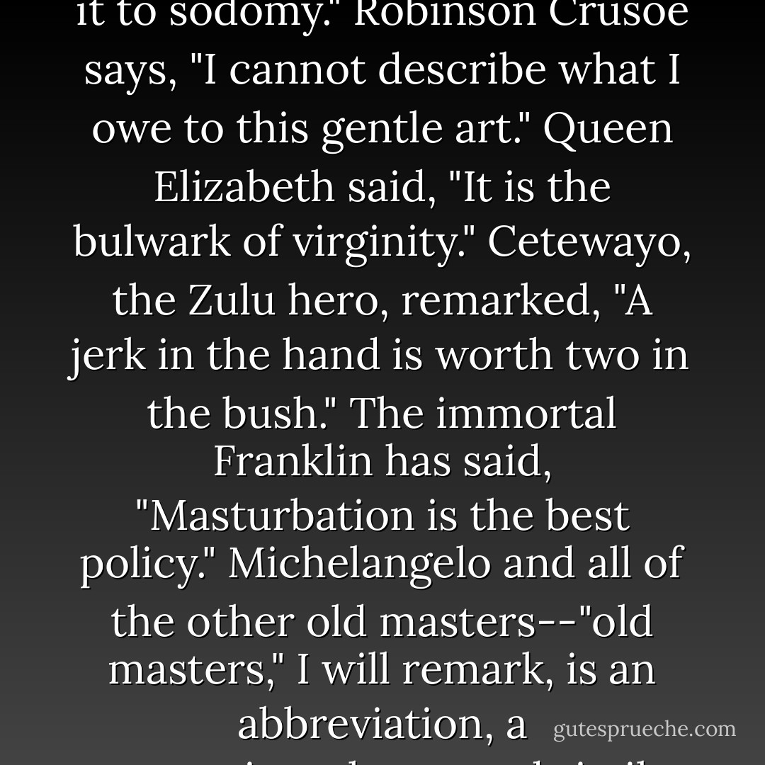 Homer, in the second book of the Iliad says with fine enthusiasm, "Give me masturbation or give me death." Caesar, in his Commentaries, says, "To the lonely it is company; to the forsaken it is a friend; to the aged and to the impotent it is a benefactor. They that are penniless are yet rich, in that they still have this majestic diversion." In another place this experienced observer has said, "There are times when I prefer it to sodomy." Robinson Crusoe says, "I cannot describe what I owe to this gentle art." Queen Elizabeth said, "It is the bulwark of virginity." Cetewayo, the Zulu hero, remarked, "A jerk in the hand is worth two in the bush." The immortal Franklin has said, "Masturbation is the best policy." Michelangelo and all of the other old masters--"old masters," I will remark, is an abbreviation, a contraction--have used similar language. Michelangelo said to Pope Julius II, "Self-negation is noble, self-culture beneficent, self-possession is manly, but to the truly great and inspiring soul they are poor and tame compared with self-abuse." Mr. Brown, here, in one of his latest and most graceful poems, refers to it in an eloquent line which is destined to live to the end of time--"None knows it but to love it; none name it but to praise. - Mark Twain