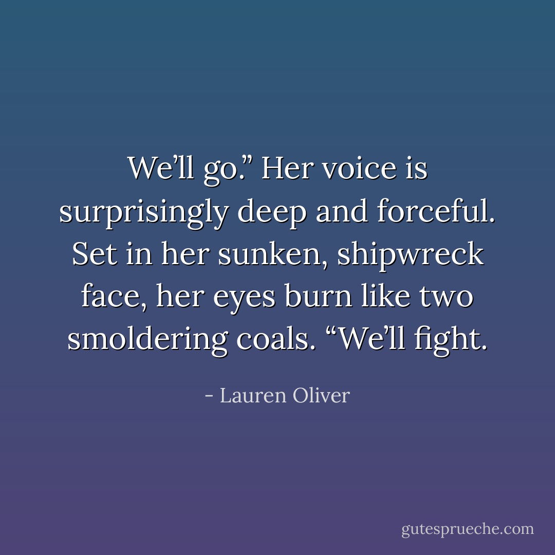 We’ll go.” Her voice is surprisingly deep and forceful. Set in her sunken, shipwreck face, her eyes burn like two smoldering coals. “We’ll fight. - Lauren Oliver