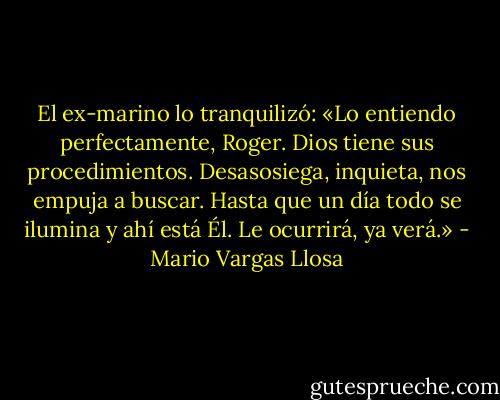 El ex-marino lo tranquilizó: «Lo entiendo perfectamente, Roger. Dios tiene sus procedimientos. Desasosiega, inquieta, nos empuja a buscar. Hasta que un día todo se ilumina y ahí está Él. Le ocurrirá, ya verá.» - Mario Vargas Llosa