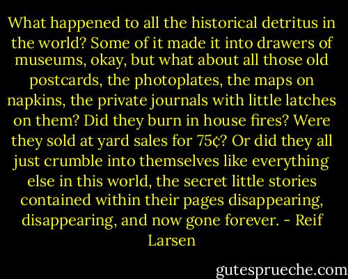 What happened to all the historical detritus in the world? Some of it made it into drawers of museums, okay, but what about all those old postcards, the photoplates, the maps on napkins, the private journals with little latches on them? Did they burn in house fires? Were they sold at yard sales for 75¢? Or did they all just crumble into themselves like everything else in this world, the secret little stories contained within their pages disappearing, disappearing, and now gone forever. - Reif Larsen