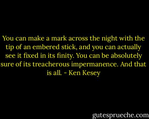 You can make a mark across the night with the tip of an embered stick, and you can actually see it fixed in its finity. You can be absolutely sure of its treacherous impermanence. And that is all. - Ken Kesey