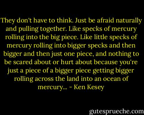 They don't have to think. Just be afraid naturally and pulling together. Like specks of mercury rolling into the big piece. Like little specks of mercury rolling into bigger specks and then bigger and then just one piece, and nothing to be scared about or hurt about because you're just a piece of a bigger piece getting bigger rolling across the land into an ocean of mercury... - Ken Kesey