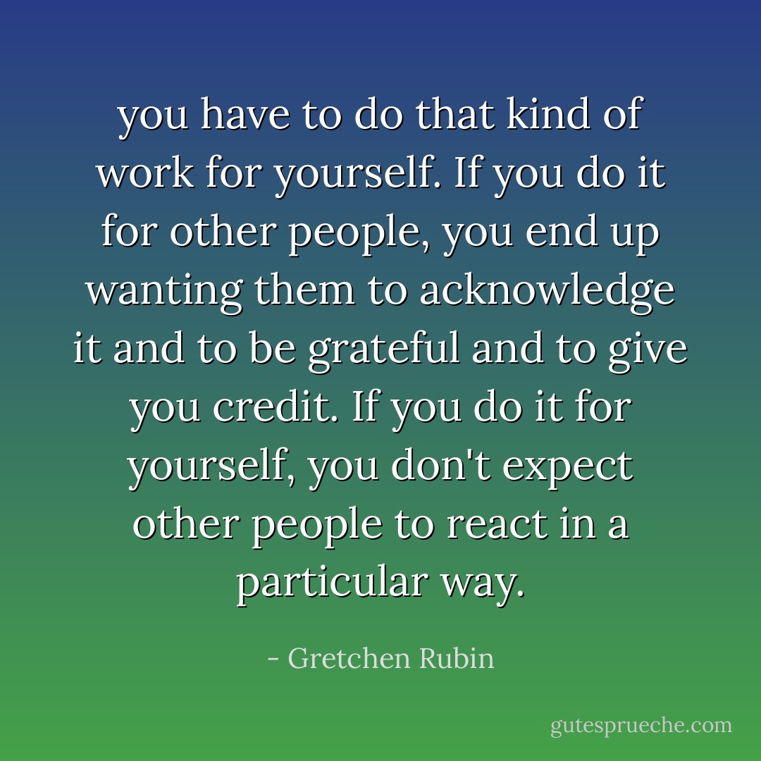 you have to do that kind of work for yourself. If you do it for other people, you end up wanting them to acknowledge it and to be grateful and to give you credit. If you do it for yourself, you don't expect other people to react in a particular way. - Gretchen Rubin